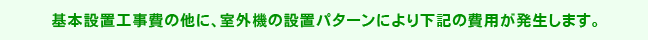 基本設置工事費の他に、室外機の設置パターンにより下記の費用が発生します。